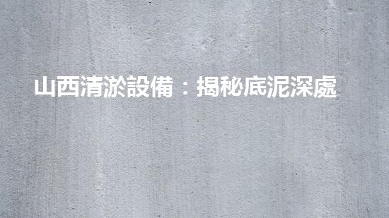 山西清淤設備：揭秘底泥深處的寶藏，隱藏著什么秘密？